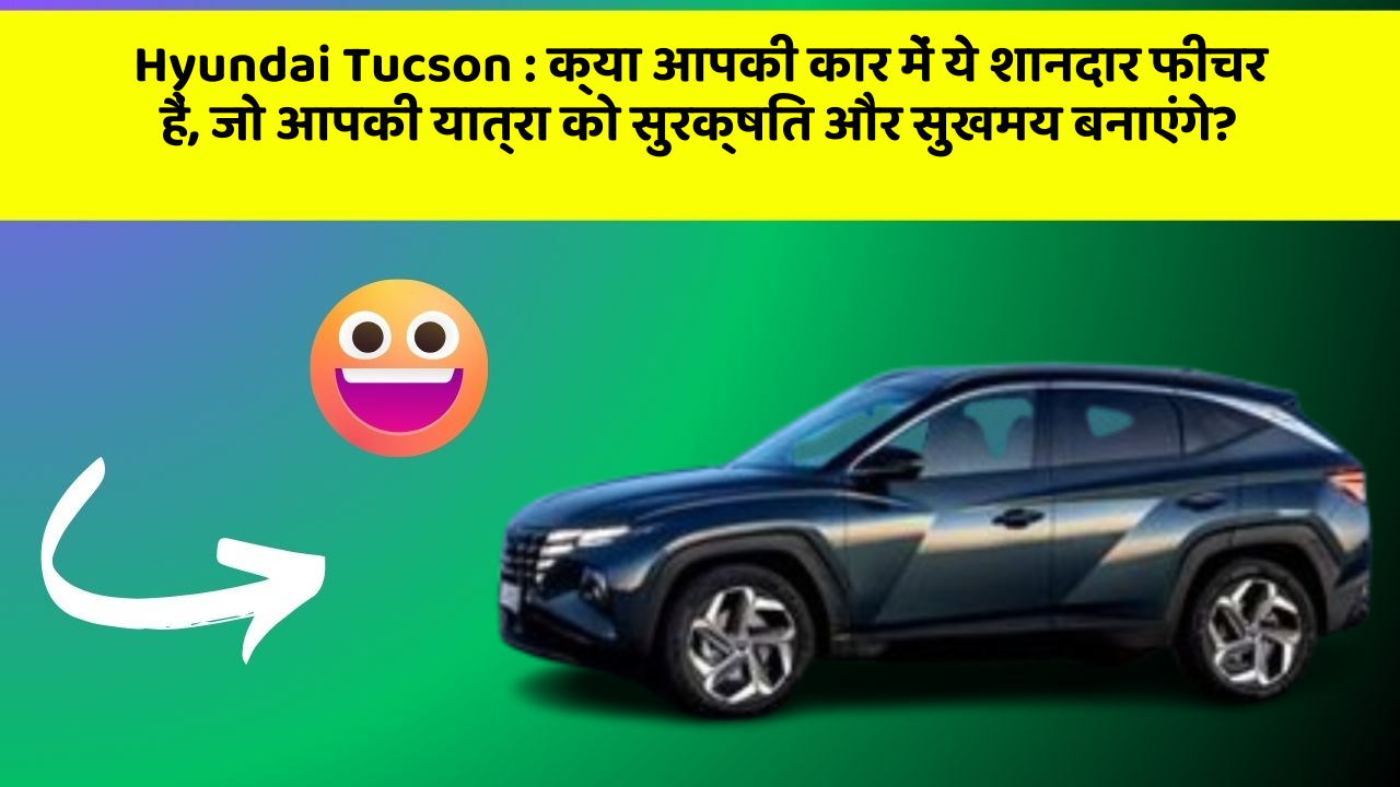 Hyundai Tucson:क्या आपकी कार में ये शानदार फीचर हैं, जो आपकी यात्रा को सुरक्षित और सुखमय बनाएंगे?